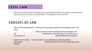 C I V I L L A W
Branch of Law that treats the personal and family relations of a person, his property
and successional rights, and the effects of obligation and contracts.
C O N C E P T O F L A W
General Sense (derecho) – science of moral laws based on the rational nature of
man,
which governs his free activity for the realization of
his individual and social ends, and which by its
very nature is demandable and reciprocal
Specific Sense (ley) - rule of conduct, just, obligatory, promulgated by
legitimate authority, and of common observance and
benefit
 