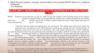 4. When the law is penal in character and favorable to the accused EXCEPT when he is a habitual
delinquent
or a recidivist.
SR. INSP. JERRY C. VALEROSO v. THE PEOPLE OF THE PHILIPPINES (G.R. No. 164815; February
22, 2008)
FACTS: Petitioner recounted that on July 10, 1996, he was fast asleep in the boarding house of his children
located at Sagana Homes, Barangay New Era, Quezon City. He was roused from his slumber
when four (4) heavily armed men in civilian clothes bolted the room. They trained their guns at
him and pulled him out of the room.
They then tied his hands and placed him near the faucet. The raiding team went back inside and
searched and ransacked the room. SPO2 Disuanco stood guard outside with him. Moments later, an
operative came out of the room and exclaimed, “Hoy, may nakuha akong baril sa loob!” Petitioner
was told by Disuanco that if he was planning to do something, he might as well do it as they were authorized
to shoot him because there is a shoot-to-kill order against him. He was also told that there was a
standing warrant for his arrest. However, he was not shown any proof when he asked for it. Neither was
the raiding group armed with a valid search warrant. According to petitioner, the search done in
the boarding house was illegal. The gun seized from him was duly licensed and covered by necessary
permits. He was, however, unable to present the documentation relative to the firearm because it was
confiscated by the police. Petitioner further lamented that when he was incarcerated, he was not allowed
to engage the services of a counsel. Neither was he allowed tosee or talk to his family.
Adrian Yuson, an occupant of the room adjacent to where petitioner was arrested, testified that on
July 10, 1996, two (2) policemen suddenly entered his room as he was preparing for school.They grabbed his
.
 