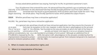 He was asked where petitioner was staying. Fearing for his life, he pointed to petitioner’s room.
Four (4) policemen then entered the room. He witnessed how they pointed a gun at petitioner, who was
clad only in his underwear. He also witnessed how they forcibly brought petitioner out of his room. While a
policeman remained near the faucet to guard petitioner, three (3) others went back inside the room. They
began searching the whole place. They forcibly opened his locker, which yielded the subject firearm.
ISSUE: Whether penal laws may have a retroactive application?
RULING: Yes, penal laws may have a retroactive application.
As a general rule, penal laws should not have retroactive application, lest they acquire the character of
an ex post facto law. An exception to this rule, however, is when the law is advantageous to the accused.
This is “not as a right” of the offender, “but founded on the very principles on which the right of the State to
punish and the commination of the penalty are based, and regards it not as an exception based on
political considerations, but as a rule founded on principles of strict justice.” Although an additional fine of
P15,000.00 is imposed by R.A. No. 8294, the same is still advantageous to the accused, considering that the
imprisonment is lowered to prision correccional in its maximum period from reclusion temporal in its maximum
period to reclusion perpetua under P.D. No. 1866.
5. When it creates new substantive rights; and
6. When it is interpretative of the laws.
 