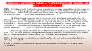 COMMISSIONER OF INTERNAL REVENUE vs. PHILIPPINE HEALTH CARE PROVIDERS, INC.,
G.R. No. 168129; April 24, 2007
FACTS: The Philippine Health Care Providers, Inc., a corporation whose purpose is to establish, maintain, conduct and
operate a prepaid group practice health care delivery system or a health maintenance organization and to
provide for the administrative, legal, and financial responsibilities of the organization, filed a protest questioning
the assessment made by the Commissioner of Internal Revenue.
E.O. 273 was issued amending the NIRC by imposing VAT on the sale of goods and services. Before the
effectivity of the said E.O., Philhealth inquired whether the services it provides to the participants in its health
care program are exempt from the payment of the VAT. On June 8, 1988, CIR issued a ruling stating that respondent,
as a provider of medical services, is exempt from the VAT coverage. However, on October 1, 1999, the BIR sent
respondent a Preliminary Assessment Notice for deficiency in its payment of the VAT and documentary stamp
taxes for taxable years 1996 and 1997. Subsequently, respondent filed a protest with the BIR.
Petitioner argued that it is entitled to the benefit of non-­
retroactivity of rulings guaranteed under Section 246
of the Tax Code, in the absence of showing of bad faith on its part. The CIR did not take any action on the protests.
Hence, a petition for review was filed with the CTA. The CTA declared CIR ruling coverage null and void.
ISSUE: Should a revocation, modification or reversal of any of the rules and regulations promulgated be given a
retroactive effect?
RULING: No, a modification or reversal of any of the rules and regulations promulgated should not be given a
retroactive effect.
 