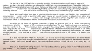 Section 246 of the 1997 Tax Code, as amended, provides that any revocation, modification or reversal of
rulings, circulars, rules and regulations promulgated by the CIR have no retroactive application if it would prejudice the
taxpayer. The exceptions to this rule are: (1) where the taxpayer deliberately misstates or omits material facts from his
return or in any document required of him by the BIR;; (2) where the facts subsequently gathered by the BIR are
materially different from the facts on which the ruling is based, or (3) where the taxpayer acted in bad faith.
Good faith is defined as "that state of mind denoting honesty of intention and freedom from knowledge of
circumstances which ought to put the holder upon inquiry; an honest intention to abstain from taking any
unconscientious advantage of another, even through technicalities of law, together with absence of all
information, notice, or benefit or belief of facts which render transaction unconscientious."
According to the Court of Appeals, respondent's failure to describe itself as a "health maintenance
organization," which is subject to VAT, is not tantamount to bad faith. The term "health maintenance organization"
was first recorded in the Philippine statute books only upon the passage of "The National Health Insurance Act of
1995" (Republic Act No. 7875). Section 4 (o) (3) thereof defines a health maintenance organization as "an entity
that provides, offers, or arranges for coverage of designated health services needed by plan members for a fixed
prepaid premium." Under this law, a health maintenance organization is one of the classes of a "health care
provider."
It is thus apparent that when VAT Ruling No. 231-88 was issued in respondent's favor, the term "health
maintenance organization" was yet unknown or had no significance for taxation purposes. Respondent, therefore,
believed in good faith that it was VAT exempt for the taxable years 1996 and 1997 on the basis of VAT Ruling No. 231-
88.
The rule is that the BIR rulings have no retroactive effect where a grossly unfair deal would result to the
prejudice of the taxpayer, as in this case.
 