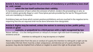 Article 5. Acts executed against the provisions of mandatory or prohibitory laws shall
be void, except
when the law itself authorizes their validity.
A mandatory provision of law is when the omission of which, renders the proceedings or acts, to
which it relates generally illegal or void. Prescriptive periods provided by the law for filing particular
suits are mandatory in character.
Prohibitory laws are those which contain positive prohibitions and are couched in the negative terms
importing that the act required shall not be done otherwise than designated.
Article 6. Rights may be waived, unless the waiver is contrary to law, public policy,
morals or good
customs, or prejudicial to a third person with a right recognized by law
Waiver defined. – It is the relinquishment or refusal of a known right with both knowledge of its
existence and an
intention to relinquish it; may be express or implied
Waiver is implied when from the acts or conduct of a party the intention to relinquish a right can be
reasonably inferred; there must be a clear unequivocal, and decisive act of a party showing such
purpose; may also be implied from a failure or neglect to assert the right at the proper time.
 