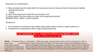 GENERAL RULE: Rights may be waived.
Exceptions:
1. If such waiver is contrary to law, public order, public policy, morals or good customs; or
2. Prejudicial to a third person with a right recognized by law
Requisites of a valid waiver:
1) Must actually have the right which he renounces (cannot renounce future inheritance, liability
arising from future
fraud;
2) Must have capacity to make the renunciation; and
3) Renunciation must be made in a clear and unequivocal manner
D. M. CONSUNJI, INC. vs. COURT OF APPEALS and MARIA J. JUEGO
G.R. No. 137873; April 20, 2001
FACTS: At around 1:30 p.m., November 2, 1990, Jose Juego, a construction worker of D. M. Consunji, Inc., fell 14
floors from the Renaissance Tower, Pasig City to his death. The victim was rushed to Rizal Medical Center in
Pasig, Metro Manila where investigation disclosed that Jose A. Juego was crushed to death when the platform
he was then on board and performing work, fell, and the falling of the platform was due to the removal or getting
loose of the pin which was merely inserted to the connecting points of the chain block and platform but without a
safety lock.
 