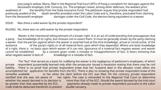 Jose Juego’s widow, Maria, filed in the Regional Trial Court (RTC) of Pasig a complaint for damages against the
deceased’s employer, D.M. Consunji, Inc. The employer raised, among other defenses, the widow’s prior
availment of the benefits from the State Insurance Fund. The petitioner argues that private respondent had
previously availed of the death benefits provided under the Labor Code and is, therefore, precluded from claiming
from the deceased’s employer damages under the Civil Code, the election being equivalent to a waiver.
ISSUE: Was there a valid waiver by the private respondent?
RULING: No, there was no valid waiver by the private respondent.
Waiver is the intentional relinquishment of a known right. It is an act of understanding that presupposes that
a party has knowledge of its rights, but chooses not to assert them. It must be generally shown by the party claiming
a waiver that the person against whom the waiver is asserted had at the time knowledge, actual or constructive, of the
existence of the party’s rights or of all material facts upon which they depended. Where one lacks knowledge
of a right, there is no basis upon which waiver of it can rest. Ignorance of a material fact negates waiver, and waiver
cannot be established by a consent given under a mistake or misapprehension of fact. It bears stressing that
what negates waiver is lack of knowledge or a mistake of fact.
The “fact” that served as a basis for nullifying the waiver is the negligence of petitioner’s employees, of which
private respondent purportedly learned only after the prosecutor issued a resolution stating that there may be civil
liability. There is no proof that private respondent knew that her husband died in the elevator crash when she
accomplished her application for benefits from the ECC. There is also no showing that private respondent knew of the
remedies available to her when the claim before the ECC was filed. On the contrary, private respondent
testified that she was not aware of her rights. The case is remanded to the Regional Trial Court to determine
whether the award decreed in its decision is more than that of the ECC. Should the award decreed by the trial court
be greater than that awarded by the ECC, payments already made to private respondent pursuant to the Labor
Code shall be deducted therefrom to prevent double recovery.
 