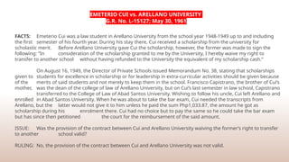 EMETERIO CUI vs. ARELLANO UNIVERSITY
G.R. No. L-15127; May 30, 1961
FACTS: Emeterio Cui was a law student in Arellano University from the school year 1948-1949 up to and including
the first semester of his fourth year. During his stay there, Cui received a scholarship from the university for
scholastic merit. Before Arellano University gave Cui the scholarship, however, the former was made to sign the
following: “In consideration of the scholarship granted to me by the University, I hereby waive my right to
transfer to another school without having refunded to the University the equivalent of my scholarship cash.”
On August 16, 1949, the Director of Private Schools issued Memorandum No. 38, stating that scholarships
given to students for excellence in scholarship or for leadership in extra-curricular activities should be given because
of the merits of said students and not merely to keep them in the school. Francisco Capistrano, the brother of Cui’s
mother, was the dean of the college of law of Arellano University, but on Cui’s last semester in law school, Capistrano
transferred to the College of Law of Abad Santos University. Wishing to follow his uncle, Cui left Arellano and
enrolled in Abad Santos University. When he was about to take the bar exam, Cui needed the transcripts from
Arellano, but the latter would not give it to him unless he paid the sum Php1,033.87, the amount he got as
scholarship during his enrolment there. Cui had no choice but to pay the same so he could take the bar exam
but has since then petitioned the court for the reimbursement of the said amount.
ISSUE: Was the provision of the contract between Cui and Arellano University waiving the former’s right to transfer
to another school valid?
RULING: No, the provision of the contract between Cui and Arellano University was not valid.
 