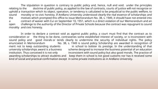 The stipulation in question is contrary to public policy and, hence, null and void. under the principles
relating to the doctrine of public policy, as applied to the law of contracts, courts of justice will not recognize or
uphold a transaction which its object, operation, or tendency is calculated to be prejudicial to the public welfare, to
sound morality or to civic honesty. If Arellano University understood clearly the real essence of scholarships and
the motives which prompted this office to issue Memorandum No. 38, s. 1949, it should have not entered into
a contract of waiver with Cui on September 10, 1951, which is a direct violation of our Memorandum and an
open challenge to the authority of the Director of Private Schools because the contract was repugnant to sound
morality and civic honesty.
In order to declare a contract void as against public policy, a court must find that the contract as to
consideration or the thing to be done, contravenes some established interest of society, or is inconsistent with
sound policy and good morals or tends clearly to undermine the security of individual rights. The policy
enunciated in Memorandum No. 38, s. 1949 is sound policy. Scholarship are awarded in recognition of
merit not to keep outstanding students in school to bolster its prestige. In the understanding of that
university scholarships award is a business scheme designed to increase the business potential of an education
institution. Thus conceived it is not only inconsistent with sound policy but also good morals. The practice of
awarding scholarships to attract students and keep them in school is not good customs nor has it received some
kind of social and practical confirmation except in some private institutions as in Arellano University.
 