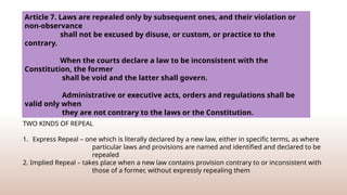 Repeal of a law is the legislative act of abrogating through a subsequent law the effects of a
previous statute or portions thereof.
TWO KINDS OF REPEAL
1. Express Repeal – one which is literally declared by a new law, either in specific terms, as where
particular laws and provisions are named and identified and declared to be
repealed
2. Implied Repeal – takes place when a new law contains provision contrary to or inconsistent with
those of a former, without expressly repealing them
Article 7. Laws are repealed only by subsequent ones, and their violation or
non-observance
shall not be excused by disuse, or custom, or practice to the
contrary.
When the courts declare a law to be inconsistent with the
Constitution, the former
shall be void and the latter shall govern.
Administrative or executive acts, orders and regulations shall be
valid only when
they are not contrary to the laws or the Constitution.
 
