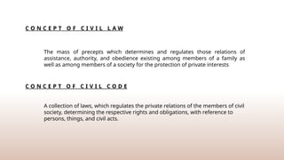 C O N C E P T O F C I V I L L A W
The mass of precepts which determines and regulates those relations of
assistance, authority, and obedience existing among members of a family as
well as among members of a society for the protection of private interests
C O N C E P T O F C I V I L C O D E
A collection of laws, which regulates the private relations of the members of civil
society, determining the respective rights and obligations, with reference to
persons, things, and civil acts.
 