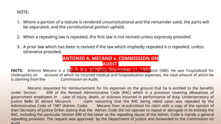 NOTE:
1. Where a portion of a statute is rendered unconstitutional and the remainder valid, the parts will
be separated, and the constitutional portion upheld.
2. When a repealing law is repealed, the first law is not revived unless expressly provided.
3. A prior law which has been is revived if the law which impliedly repealed it is repealed, unless
otherwise provided.
ANTONIO A. MECANO v. COMMISSION ON
AUDIT
G.R. No. 103982;; December 11, 1992
FACTS: Antonio Mecano is a Director II of the National Bureau of Investigation (NBI). He was hospitalized for
cholecystitis on account of which he incurred medical and hospitalization expenses, the total amount of which he
is claiming from the Commission on Audit.
Mecano requested for reimbursement for his expenses on the ground that he is entitled to the benefits
under Section 699 of the Revised Administrative Code (RAC) which is a provision covering allowances of
government employees in case of injury, death, or sickness incurred in performance of duty. Undersecretary of
Justice Bello III denied Mecano’s claim reasoning that the RAC being relied upon was repealed by the
Administrative Code of 1987 (Admin. Code). Mecano then re-­
submitted his claim with a copy of the opinion of
then Secretary of Justice Drilon stating that the Admin. Code did not operate to repeal or abrogate in its entirety the
RAC, including the particular Section 699 of the latter as the repealing clause of the Admin. Code is merely a general
repealing provision. The request was approved by the Department of Justice and forwarded to the Commission on
 