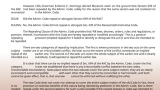 However, COA Chairman Eufemio C. Domingo denied Mecano’s claim on the ground that Section 699 of
the RAC had been repealed by the Admin. Code, solely for the reason that the same section was not restated nor
re-­
enacted in the Admin. Code.
ISSUE: Did the Admin. Code repeal or abrogate Section 699 of the RAC?
RULING: No, the Admin. Code did not repeal or abrogate Sec. 699 of the Revised Administrative Code.
The Repealing Clause of the Admin. Code provides that “All laws, decrees, orders, rules and regulations, or
portions thereof, inconsistent with this Code are hereby repealed or modified accordingly.” This is a general
repealing provision (implied repeal) for it failed to identify or designate the act or acts that are intended to
be repealed.
There are two categories of repeal by implication. The first is where provisions in the two acts on the same
subject matter are in an irreconcilable conflict, the later act to the extent of the conflict constitutes an implied
repeal of the earlier one. The second is if the later act covers the whole subject of the earlier one and is clearly
intended as a substitute, it will operate to repeal the earlier law.
It is clear that there can be no implied repeal of Sec. 699 of the RAC by the Admin. Code. Under the first
category, it was not established that there is any irreconcilable conflict between the two codes.
Irreconcilable inconsistency takes place when the two statutes cover the same subject matter;; they are so clearly
inconsistent and incompatible with each other that they cannot be reconciled or harmonized;; and both
cannot be given effect, that is, that one law cannot be enforced without nullifying the other.
The new Code does not cover nor attempt to cover the entire subject matter of the old Code In fact, there
is no provision on sickness benefits of the nature being claimed by petitioner in the Admin. Code. Nor is there
implied repeal under the second category for such is only possible if the revised statute or code was intended to
 