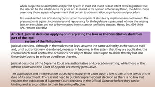 whole subject to be a complete and perfect system in itself and that it is clear intent of the legislature that
the later act be the substitute to the prior act. As stated in the opinion of Secretary Drilon, the Admin. Code
cover only those aspects of government that pertain to administration, organization and procedure.
It is a well-­
settled rule of statutory construction that repeals of statutes by implication are not favored. The
presumption is against inconsistency and repugnancy for the legislature is presumed to know the existing
laws on the subject and not to have enacted inconsistent or conflicting statutes. Hence, Sec. 699 of the
RAC remains operative
Article 8. Judicial decisions applying or interpreting the laws or the Constitution shall form
part of the legal
system of the Philippines.
Judicial decisions, although in themselves not laws, assume the same authority as the statute itself
and, until authoritatively abandoned, necessarily become, to the extent that they are applicable, the
criteria which must control the actuations not only of those called upon to abide thereby but also
those duty bound to enforce obedience thereto.
Judicial decisions of the Supreme Court are authoritative and precedent-setting, while those of the
inferior courts and the Court of Appeals are merely persuasive.
The application and interpretation placed by the Supreme Court upon a law is part of the law as of the
date of its enactment. There is not need to publish Supreme Court decision as there is no law that
requires the publication of Supreme Court decisions in the Official Gazzette before they can be
binding and as a condition to their becoming effective.
 