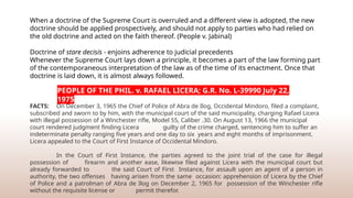 When a doctrine of the Supreme Court is overruled and a different view is adopted, the new
doctrine should be applied prospectively, and should not apply to parties who had relied on
the old doctrine and acted on the faith thereof. (People v. Jabinal)
Doctrine of stare decisis - enjoins adherence to judicial precedents
Whenever the Supreme Court lays down a principle, it becomes a part of the law forming part
of the contemporaneous interpretation of the law as of the time of its enactment. Once that
doctrine is laid down, it is almost always followed.
FACTS: On December 3, 1965 the Chief of Police of Abra de Ilog, Occidental Mindoro, filed a complaint,
subscribed and sworn to by him, with the municipal court of the said municipality, charging Rafael Licera
with illegal possession of a Winchester rifle, Model 55, Caliber .30. On August 13, 1966 the municipal
court rendered judgment finding Licera guilty of the crime charged, sentencing him to suffer an
indeterminate penalty ranging five years and one day to six years and eight months of imprisonment.
Licera appealed to the Court of First Instance of Occidental Mindoro.
In the Court of First Instance, the parties agreed to the joint trial of the case for illegal
possession of firearm and another ease, likewise filed against Licera with the municipal court but
already forwarded to the said Court of First Instance, for assault upon an agent of a person in
authority, the two offenses having arisen from the same occasion: apprehension of Licera by the Chief
of Police and a patrolman of Abra de Ilog on December 2, 1965 for possession of the Winchester rifle
without the requisite license or permit therefor.
PEOPLE OF THE PHIL. v. RAFAEL LICERA; G.R. No. L-39990 July 22,
1975
 