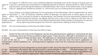 On August 14, 1968 the court a quo rendered judgment acquitting Licera of the charge of assault upon an
agent of a person in authority, but convicting him of illegal possession of firearm, sentencing him to suffer five years
of imprisonment, and ordering the forfeiture of the Winchester rifle in favor of the Government. Licera’s appeal
to the Court of Appeals was certified on October 16, 1974 to this Court as involving only one question of law.
Licera invokes as his legal justification for his possession of the Winschester rifle his appointment as secret
agent on December 11, 1961 by Governor Feliciano Leviste of Batangas. He claims that as secret agent, he was a
“peace officer” and, thus, pursuant to People vs. Macarandang,1 was exempt from the requirements relating to the
issuance of license to possess firearms. He alleges that the court a quo erred in relying on the later case of
People vs. Mapa2 which held that section 879 of the Revised Administrative Code provides no exemption for persons
appointed as secret agents by provincial governors from the requirements relating to firearm licenses.
ISSUE: Do court interpretations of law have the effect of laws?
RULING: Yes, court interpretations of law have the effect of laws.
Article 8 of the Civil Code of the Philippines decrees that judicial decisions applying or interpreting the laws
or the Constitution form part of this jurisdiction's legal system. These decisions, although in themselves not laws,
constitute evidence of what the laws mean. The application or interpretation placed by the Court upon a law
is part of the law as of the date of the enactment of the said law since the Court's application or
interpretation merely establishes the contemporaneous legislative intent that the construed law purports to carry
into effect.
At the time of Licera's designation as secret agent in 1961 and at the time of his apprehension for possession
of the Winchester rifle without the requisite license or permit therefor in 1965, the Macarandang rule — the
Courts interpretation of section 879 of the Revised Administrative Code - formed part of our jurisprudence and,
hence, of this jurisdiction's legal system. Mapa revoked the Macarandang precedent only in 1967.
 