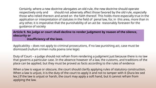 Certainly, where a new doctrine abrogates an old rule, the new doctrine should operate
respectively only and should not adversely affect those favored by the old rule, especially
those who relied thereon and acted on the faith thereof. This holds more especially true in the
application or interpretation of statutes in the field of penal law, for, in this area, more than in
any other, it is imperative that the punishability of an act be reasonably foreseen for the
guidance of society
Article 9. No judge or court shall decline to render judgment by reason of the silence,
obscurity or
insufficiency of the laws.
Applicability – does not apply to criminal prosecutions, if no law punishing act, case must be
dismissed (nullum crimen nulla poena sine lege)
Duty of Court – a judge should not refrain from rendering a judgment just because there is no law
that governs a particular case. In the absence however of a law, the customs, and traditions of the
place can be applied, but they must be proved as facts according to the rules of evidence
When a law is vague or obscure, the court should clarify applying rules of statutory construction.
When a law is unjust, it is the duty of the court to apply it and not to tamper with it (Dura lex sed
lex.) If the law is unjust or harsh, the court may apply a soft hand, but it cannot refrain from
applying the law.
 
