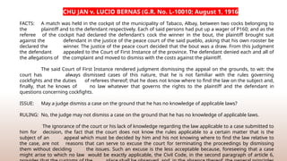 CHU JAN v. LUCIO BERNAS (G.R. No. L-10010; August 1, 1916
FACTS: A match was held in the cockpit of the municipality of Tabaco, Albay, between two cocks belonging to
the plaintiff and to the defendant respectively. Each of said persons had put up a wager of P160; and as the
referee of the cockpit had declared the defendant's cock the winner in the bout, the plaintiff brought suit
against the defendant in the justice of the peace court of the said pueblo, asking that his own rooster be
declared the winner. The justice of the peace court decided that the bout was a draw. From this judgment
the defendant appealed to the Court of First Instance of the province. The defendant denied each and all of
the allegations of the complaint and moved to dismiss with the costs against the plaintiff.
The said Court of First Instance rendered judgment dismissing the appeal on the grounds, to wit: the
court has always dismissed cases of this nature, that he is not familiar with the rules governing
cockfights and the duties of referees thereof; that he does not know where to find the law on the subject and,
finally, that he knows of no law whatever that governs the rights to the plaintiff and the defendant in
questions concerning cockfights.
ISSUE: May a judge dismiss a case on the ground that he has no knowledge of applicable laws?
RULING: No, the judge may not dismiss a case on the ground that he has no knowledge of applicable laws.
The ignorance of the court or his lack of knowledge regarding the law applicable to a case submitted to
him for decision, the fact that the court does not know the rules applicable to a certain matter that is the
subject of an appeal which must be decided by him and his not knowing where to find the law relative to
the case, are not reasons that can serve to excuse the court for terminating the proceedings by dismissing
them without deciding the issues. Such an excuse is the less acceptable because, foreseeing that a case
might arise to which no law would be exactly applicable, the Civil Code, in the second paragraph of article 6,
 