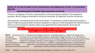 Article 10. In case of doubt in the interpretation and application of laws, it is presumed
that the
lawmaking body intended right and justice to prevail.
If there is ambiguity in the law, interpretation of the law requires fidelity to the legislative
purpose. What Congress intended is not to be frustrated. Its objective must be carried out.
This provision, according to the Code Commission, “is necessary so that it may tip the scales in
favor of right and justice when the law is doubtful or obscure. It will strengthen the determination
of the courts to avoid an injustice which may apparently be authorized by some way of
interpreting the law.”
PEOPLE OF THE PHILIPPINES v. HON. JUDGE AMANTE PURISIMA
(GR No. L-42050-66; November 20, 1978)
FACTS: Pursuant to P.D. 9, penalizing the illegal possession of deadly weapons, a total of 26 people were
charged for the mere act of carrying deadly weapons. Respondent Judge Purisima, et. al. dismissed or
quashed all the informations filed in their respective courts for failing to allege that the carrying outside of the
accused’s residence of a bladed, pointed or blunt weapon is in furtherance of or on the occasion of,
connected with or related to subversion, insurrection, or rebellion, organized lawlessness or public disorder.
Based on the literal import P.D. 9, the People argue that the prohibited acts need not be related to
subversive activities as such are essentially a malum prohibitum penalized for reasons of public policy.
ISSUE: Whether or not the mere carrying of deadly weapons constitute a crime under P.D. 9.
 