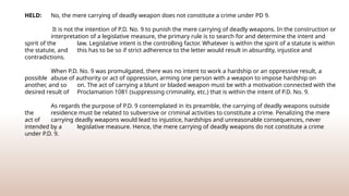 HELD: No, the mere carrying of deadly weapon does not constitute a crime under PD 9.
It is not the intention of P.D. No. 9 to punish the mere carrying of deadly weapons. In the construction or
interpretation of a legislative measure, the primary rule is to search for and determine the intent and
spirit of the law. Legislative intent is the controlling factor. Whatever is within the spirit of a statute is within
the statute, and this has to be so if strict adherence to the letter would result in absurdity, injustice and
contradictions.
When P.D. No. 9 was promulgated, there was no intent to work a hardship or an oppressive result, a
possible abuse of authority or act of oppression, arming one person with a weapon to impose hardship on
another, and so on. The act of carrying a blunt or bladed weapon must be with a motivation connected with the
desired result of Proclamation 1081 (suppressing criminality, etc.) that is within the intent of P.D. No. 9.
As regards the purpose of P.D. 9 contemplated in its preamble, the carrying of deadly weapons outside
the residence must be related to subversive or criminal activities to constitute a crime. Penalizing the mere
act of carrying deadly weapons would lead to injustice, hardships and unreasonable consequences, never
intended by a legislative measure. Hence, the mere carrying of deadly weapons do not constitute a crime
under P.D. 9.
 