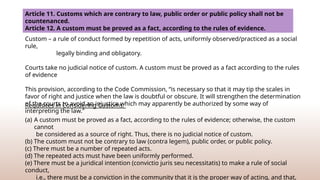 Article 11. Customs which are contrary to law, public order or public policy shall not be
countenanced.
Article 12. A custom must be proved as a fact, according to the rules of evidence.
Custom – a rule of conduct formed by repetition of acts, uniformly observed/practiced as a social
rule,
legally binding and obligatory.
Courts take no judicial notice of custom. A custom must be proved as a fact according to the rules
of evidence
This provision, according to the Code Commission, “is necessary so that it may tip the scales in
favor of right and justice when the law is doubtful or obscure. It will strengthen the determination
of the courts to avoid an injustice which may apparently be authorized by some way of
interpreting the law.”
Requisites in Considering Customs.
(a) A custom must be proved as a fact, according to the rules of evidence; otherwise, the custom
cannot
be considered as a source of right. Thus, there is no judicial notice of custom.
(b) The custom must not be contrary to law (contra legem), public order, or public policy.
(c) There must be a number of repeated acts.
(d) The repeated acts must have been uniformly performed.
(e) There must be a juridical intention (convictio juris seu necessitatis) to make a rule of social
conduct,
i.e., there must be a conviction in the community that it is the proper way of acting, and that,
 