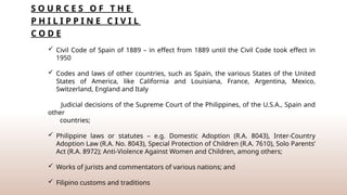 S O U R C E S O F T H E
P H I L I P P I N E C I V I L
C O D E
 Civil Code of Spain of 1889 – in effect from 1889 until the Civil Code took effect in
1950
 Codes and laws of other countries, such as Spain, the various States of the United
States of America, like California and Louisiana, France, Argentina, Mexico,
Switzerland, England and Italy
Judicial decisions of the Supreme Court of the Philippines, of the U.S.A., Spain and
other
countries;
 Philippine laws or statutes – e.g. Domestic Adoption (R.A. 8043), Inter-Country
Adoption Law (R.A. No. 8043), Special Protection of Children (R.A. 7610), Solo Parents’
Act (R.A. 8972); Anti-Violence Against Women and Children, among others;
 Works of jurists and commentators of various nations; and
 Filipino customs and traditions
 