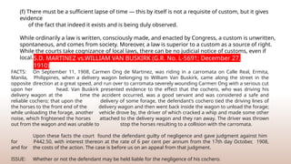 (f) There must be a sufficient lapse of time — this by itself is not a requisite of custom, but it gives
evidence
of the fact that indeed it exists and is being duly observed.
While ordinarily a law is written, consciously made, and enacted by Congress, a custom is unwritten,
spontaneous, and comes from society. Moreover, a law is superior to a custom as a source of right.
While the courts take cognizance of local laws, there can be no judicial notice of customs, even if
local.S.D. MARTINEZ vs.WILLIAM VAN BUSKIRK (G.R. No. L-5691; December 27,
1910)
FACTS: On September 11, 1908, Carmen Ong de Martinez, was riding in a carromata on Calle Real, Ermita,
Manila, Philippines, when a delivery wagon belonging to William Van Buskirk, came along the street in the
opposite direction at a great speed, and run over to carromata severely wounding Carmen Ong with a serious cut
upon her head. Van Buskirk presented evidence to the effect that the cochero, who was driving his
delivery wagon at the time the accident occurred, was a good servant and was considered a safe and
reliable cochero; that upon the delivery of some forage, the defendant’s cochero tied the driving lines of
the horses to the front end of the delivery wagon and then went back inside the wagon to unload the forage;
while unloading the forage, another vehicle drove by, the driver of which cracked a whip and made some other
noise, which frightened the horses attached to the delivery wagon and they ran away. The driver was thrown
out from the wagon and was unable to stop the horses resulting to a collision with the carromata.
Upon these facts the court found the defendant guilty of negligence and gave judgment against him
for P442.50, with interest thereon at the rate of 6 per cent per annum from the 17th day October, 1908,
and for the costs of the action. The case is before us on an appeal from that judgment.
ISSUE: Whether or not the defendant may be held liable for the negligence of his cochero.
 
