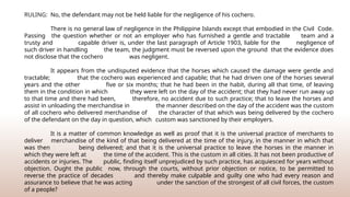 RULING: No, the defendant may not be held liable for the negligence of his cochero.
There is no general law of negligence in the Philippine Islands except that embodied in the Civil Code.
Passing the question whether or not an employer who has furnished a gentle and tractable team and a
trusty and capable driver is, under the last paragraph of Article 1903, liable for the negligence of
such driver in handling the team, the judgment must be reversed upon the ground that the evidence does
not disclose that the cochero was negligent.
It appears from the undisputed evidence that the horses which caused the damage were gentle and
tractable; that the cochero was experienced and capable; that he had driven one of the horses several
years and the other five or six months; that he had been in the habit, during all that time, of leaving
them in the condition in which they were left on the day of the accident; that they had never run away up
to that time and there had been, therefore, no accident due to such practice; that to leave the horses and
assist in unloading the merchandise in the manner described on the day of the accident was the custom
of all cochero who delivered merchandise of the character of that which was being delivered by the cochero
of the defendant on the day in question, which custom was sanctioned by their employers.
It is a matter of common knowledge as well as proof that it is the universal practice of merchants to
deliver merchandise of the kind of that being delivered at the time of the injury, in the manner in which that
was then being delivered; and that it is the universal practice to leave the horses in the manner in
which they were left at the time of the accident. This is the custom in all cities. It has not been productive of
accidents or injuries. The public, finding itself unprejudiced by such practice, has acquiesced for years without
objection. Ought the public now, through the courts, without prior objection or notice, to be permitted to
reverse the practice of decades and thereby make culpable and guilty one who had every reason and
assurance to believe that he was acting under the sanction of the strongest of all civil forces, the custom
of a people?
 