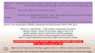Article 13 has already been impliedly repealed by the Administrative Code of 1987, thus:
Section 31. Legal Periods. - “Year” shall be understood to be twelve
calendar months; “month” of thirty days, unless it refers to a
specific calendar month in which case it shall be computed
according to the number of days the specific month contains;
“day” to a day of twenty-four hours and; “night” from sunrise to sunset.
COMMISSIONER OF INTERNAL REVENUE v. PRIMETOWN PROPERTY GROUP, INC.
(G.R. No. 162255; August 28, 2007)
Facts: Gilbert Yap, Vice-Chairperson of Primetown, applied on March 11, 1999 for a refund or credit of income tax
which
Primetown paid in 1997. The petitioner suffered losses due to the real estate slowdown therefore was entitled
ARTICLE 13. When the laws speak of years, months, days or nights, it shall be understood that
years are of three hundred sixty-five days each; months, of thirty days; days, of
twenty-four
hours; and nights from sunset to sunrise.
If months are designated by their name, they shall be computed by the number
of days which they respectively have.
In computing a period, the first day shall be excluded, and the last day included.
 