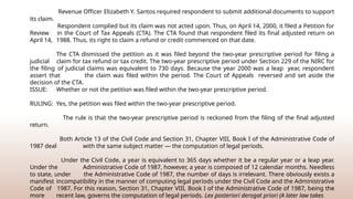 Revenue Officer Elizabeth Y. Santos required respondent to submit additional documents to support
its claim.
Respondent complied but its claim was not acted upon. Thus, on April 14, 2000, it filed a Petition for
Review in the Court of Tax Appeals (CTA). The CTA found that respondent filed its final adjusted return on
April 14, 1988. Thus, its right to claim a refund or credit commenced on that date.
The CTA dismissed the petition as it was filed beyond the two-year prescriptive period for filing a
judicial claim for tax refund or tax credit. The two-year prescriptive period under Section 229 of the NIRC for
the filing of judicial claims was equivalent to 730 days. Because the year 2000 was a leap year, respondent
assert that the claim was filed within the period. The Court of Appeals reversed and set aside the
decision of the CTA.
ISSUE: Whether or not the petition was filed within the two-year prescriptive period.
RULING: Yes, the petition was filed within the two-year prescriptive period.
The rule is that the two-year prescriptive period is reckoned from the filing of the final adjusted
return.
Both Article 13 of the Civil Code and Section 31, Chapter VIII, Book I of the Administrative Code of
1987 deal with the same subject matter — the computation of legal periods.
Under the Civil Code, a year is equivalent to 365 days whether it be a regular year or a leap year.
Under the Administrative Code of 1987, however, a year is composed of 12 calendar months. Needless
to state, under the Administrative Code of 1987, the number of days is irrelevant. There obviously exists a
manifest incompatibility in the manner of computing legal periods under the Civil Code and the Administrative
Code of 1987. For this reason, Section 31, Chapter VIII, Book I of the Administrative Code of 1987, being the
more recent law, governs the computation of legal periods. Lex posteriori derogat priori (A later law takes
 
