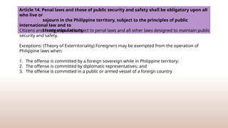 Article 14. Penal laws and those of public security and safety shall be obligatory upon all
who live or
sojourn in the Philippine territory, subject to the principles of public
international law and to
treaty stipulations.
Citizens and foreigners are subject to penal laws and all other laws designed to maintain public
security and safety.
Exceptions: (Theory of Exterritoriality) Foreigners may be exempted from the operation of
Philippine laws when:
1. The offense is committed by a foreign sovereign while in Philippine territory;
2. The offense is committed by diplomatic representatives; and
3. The offense is committed in a public or armed vessel of a foreign country
 