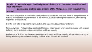 “Status”, defined
The status of a person in civil law includes personal qualities and relations, more or less permanent in
nature, and not ordinarily terminable at his own will, such as his being married or not, or his being
legitimate or illegitimate.
It is the sum total of a person’s rights, duties, and capacities(Bouvier’s Law Dictionary)
Nationality Rule – Philippine Law applies to Philippine citizens even when residing abroad with respect
to family rights and duties, status, condition, and legal capacity
Application of Article – purely persona relations and status and legal capacity (all questions relating to
family relations governed exclusively by Phil law, when Filipinos are involved)
Article 15. Laws relating to family rights and duties, or to the status, condition and
legal capacity of
persons are binding upon citizens of the Philippines, even though living
abroad.
 