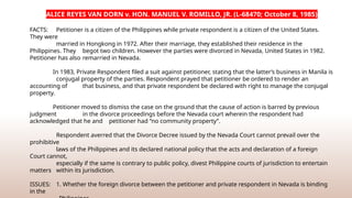 ALICE REYES VAN DORN v. HON. MANUEL V. ROMILLO, JR. (L-68470; October 8, 1985)
FACTS: Petitioner is a citizen of the Philippines while private respondent is a citizen of the United States.
They were
married in Hongkong in 1972. After their marriage, they established their residence in the
Philippines. They begot two children. However the parties were divorced in Nevada, United States in 1982.
Petitioner has also remarried in Nevada.
In 1983, Private Respondent filed a suit against petitioner, stating that the latter’s business in Manila is
conjugal property of the parties. Respondent prayed that petitioner be ordered to render an
accounting of that business, and that private respondent be declared with right to manage the conjugal
property.
Petitioner moved to dismiss the case on the ground that the cause of action is barred by previous
judgment in the divorce proceedings before the Nevada court wherein the respondent had
acknowledged that he and petitioner had “no community property”.
Respondent averred that the Divorce Decree issued by the Nevada Court cannot prevail over the
prohibitive
laws of the Philippines and its declared national policy that the acts and declaration of a foreign
Court cannot,
especially if the same is contrary to public policy, divest Philippine courts of jurisdiction to entertain
matters within its jurisdiction.
ISSUES: 1. Whether the foreign divorce between the petitioner and private respondent in Nevada is binding
in the
 