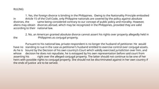 RULING:
1. Yes, the foreign divorce is binding in the Philippines. Owing to the Nationality Principle embodied
in Article 15 of the Civil Code, only Philippine nationals are covered by the policy against absolute
divorces, the same being considered contrary to our concept of public policy and morality. However,
aliens may obtain divorces abroad, which may be recognized in the Philippines, provided they are valid
according to their national law.
2. No, an American granted absolute divorce cannot assert his rights over property allegedly held in
the Philippines as conjugal property.
Pursuant to his national law, private respondent is no longer the husband of petitioner. He would
have no standing to sue in the case as petitioner’s husband entitled to exercise control over conjugal assets.
As he is bound by the Decision of his own country’s Court which validly exercised jurisdiction over him, and
whose decision he does not repudiate, he is estopped by his own representation before said court from
asserting his right over the alleged conjugal property. The latter should not continue to be one of her
heirs with possible rights to conjugal property. She should not be discriminated against in her own country if
the ends of justice are to be served.
 
