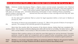IMELDA MANALAYSAY PILAPIL v. HON. CORONA IBAY-SOMERA (G.R. No. 80116; June 30, 1989)
Facts: Petitioner Imelda Manalaysay Pilapil, a Filipino citizen married private respondent Erich Ekkehard
Geiling, a German national, on Sept. 7, 1979 at Federal Republic of Germany. They lived together in
Malate, Manila and had a child named Isabella Pilapil Geiling. Unfortunately, after about three and a
half years of marriage such connubial disharmony eventuated in Erich initiating divorce proceeding
against Imelda in Germany. He claimed that there was failure of their marriage and that they had been
living apart since April 1982.
On the other hand, petitioner filed an action for legal separation before a trial court in Manila on
January 23, 1983.
The decree of divorce was promulgated on January 15, 1986 on the ground of failure of marriage of
the spouses. The custody of the child was granted to the petitioner.
More than five months after the issuance of the divorce decree, Geiling filed two complaints for
adultery before the City Fiscal of Manila alleging that while still married to to Imelda, the latter had an affair
with a certain William Chia as early as 1982 and another man named Jesus Chua sometime in 1983.
Petitioner filed a petition asking to set aside the cases filed against her and be dismissed. Thereafter,
petitioner moved to defer her arraignment and to suspend further proceedings. Justice Secretary
Ordoñez issued a resolution directing to move for the dismissal of the complaints against petitioner.
ISSUE: Whether or not private respondent Geiling can prosecute petitioner Pilapil on the ground of adultery
even though they are no longer husband and wife as decree of divorce was already issued.
 