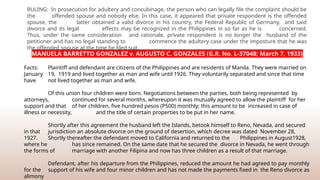 RULING: In prosecution for adultery and concubinage, the person who can legally file the complaint should be
the offended spouse and nobody else. In this case, it appeared that private respondent is the offended
spouse, the latter obtained a valid divorce in his country, the Federal Republic of Germany, and said
divorce and its legal effects may be recognized in the Philippines in so far as he is concerned.
Thus, under the same consideration and rationale, private respondent is no longer the husband of the
petitioner and has no legal standing to commence the adultery case under the imposture that he was
the offended spouse at the time he filed suit.
MANUELA BARRETTO GONZALEZ v. AUGUSTO C. GONZALES (G.R. No. L-37048; March 7, 1933)
Facts: Plaintiff and defendant are citizens of the Philippines and are residents of Manila. They were married on
January 19, 1919 and lived together as man and wife until 1926. They voluntarily separated and since that time
have not lived together as man and wife.
Of this union four children were born. Negotiations between the parties, both being represented by
attorneys, continued for several months, whereupon it was mutually agreed to allow the plaintiff for her
support and that of her children, five hundred pesos (P500) monthly; this amount to be increased in case of
illness or necessity, and the title of certain properties to be put in her name.
Shortly after this agreement the husband left the Islands, betook himself to Reno, Nevada, and secured
in that jurisdiction an absolute divorce on the ground of desertion, which decree was dated November 28,
1927. Shortly thereafter the defendant moved to California and returned to the Philippines in August1928,
where he has since remained. On the same date that he secured the divorce in Nevada, he went through
the forms of marriage with another Filipina and now has three children as a result of that marriage.
Defendant, after his departure from the Philippines, reduced the amount he had agreed to pay monthly
for the support of his wife and four minor children and has not made the payments fixed in the Reno divorce as
alimony
 