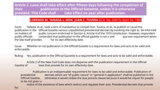 Article 2. Laws shall take effect after fifteen days following the completion of
their publication in the Official Gazzette, unless it is otherwise
provided. This Code shall take effect on year after publication.
LORENZO M. TANADA v. HON. JUAN C. TUVERA (G.R. No. 63915; April 24, 1985
Facts: Tañada, et al., seek a writ of mandamus to compel Hon. Tuvera, et al., to publish or cause the
publication in the Official Gazette various unpublished presidential decrees by invoking the right to be informed
on matters of public concern enshrined in Section 6, Article 4 of the 1973 constitution. However, respondent
public officials contended that publication in the official gazette is not a sine qua non requirement when
the law itself provides for its own effectivity date.
Issue: Whether or not publication in the Official Gazette is a requirement for laws and acts to be valid and
enforceable.
Ruling: Yes, publication in the Official Gazzette is a requirement for laws and acts to be valid and enforceable.
Article 2 of the New Civil Code does not dispense with the publication requirement in the Official
Gazette of laws that provide for its own effectivity date.
Publication is an indispensable requirement for laws to be valid and enforceable. Publication of
presidential decrees which are “of public nature” or “general in application” shall be published in the
Official Gazette, otherwise it would violate the due process clause because it would be unjust for people
to be not given a
notice of the existence of laws which restrict and regulate their acts. Presidential decrees that provide
for
 
