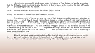 . Shortly after his return his wife brought action in the Court of 'First Instance of Manila requesting
that the Philippine courts confirm and ratify the decree of divorce issued by the courts of the State of Nevada.
CFI granted the prayer by the plaintiff.
Issue: Whether or not the divorce decree obtained in Nevada is valid.
Ruling: No, the divorce decree obtained in Nevada is not valid.
The entire conduct of the parties from the time of their separation until the case was submitted to
this court, in which they all prayed that the Reno divorce be ratified and confirmed, clearly indicates a
purpose to circumvent the laws of the Philippine Islands regarding divorce and to secure for themselves a
change of status for reasons and under conditions not authorized by our law. At all times the
matrimonial domicile of this couple has been within the Philippine Islands and the residence acquired in the
State of Nevada by the husband of the purpose of securing a divorce was not a bona fide residence
and did not confer jurisdiction upon the Court of that State to dissolve the bonds if matrimony in
which he had entered in 1919.
Litigants by mutual agreement can not compel the courts to approve of their own actions or permit
the personal relations of the citizens of these Islands to be affected by decrees of foreign courts in a
manner which our Government believes is contrary to public order and good morals
 