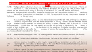 WOLFGANG O. ROEHR, vs. MARIA CARMEN D. RODRIGUEZ, et. al. (G.R. No. 142820; June 20,
2003)
FACTS: Wolfgang Roehr, a German citizen and resident of Germany, married Carmen Rodriguez, a Filipina, on
December 11, 1980, in Germany. They had two daughters. On August 28, 1996, Carmen filed a
petition for the declaration of nullity of marriage at the Makati RTC, but the petition was denied.
Meanwhile, Wolfgang Roehr obtained a decree of divorce from the Court of First Instance of Hamburg-
Blankenese, promulgated on December 16, 1997. The custody of the two children was granted to
Wolfgang by the said court.
Because of this, Wolfgang filed a Second Motion to Dismiss on May 20, 1999, on the ground that the
trial court had no jurisdiction over the matter since there is already a divorce decree obtained abroad.
Judge Guevara-Salonga granted the motion to dismiss. Carmen, however, filed a Motion for Partial
Reconsideration, praying that the case should proceed for the purpose of determining the issues of
custody of their children and the distribution of the properties. The judge issued an order partially
setting aside her order to dismiss for the purpose of tackling the issues of property relations of the
spouses as well as the custody of the children.
ISSUE: Whether or not Philippine Courts can take cognizance over the issue on the custody of the children.
RULING: Yes, the Philippine Courts can take cognizance over the issue on the custody of the children
A divorce obtained abroad by an alien may be recognized in our jurisdiction, provided such decree is
valid according to the national law of the foreigner. In this case, the divorce decree has not been questioned
by either party. Only the custody of the children is doubted.
While the court in Germany that granted the divorce decree has decided regarding the custody of the
children, as a general rule, the legal effects of divorce, even if obtained abroad, must still be determined by
 