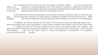 This includes issues on custody and care and support of children. Before our courts can give the
effect of res judicata to a foreign judgment, such as the award of custody to petitioner by the German
court, it must be shown that the parties opposed to the judgment had been given ample opportunity to do so
on grounds allowed under Rule 39, Section 50 of the Rules of Court.
It should be noted that the proceedings in the German court were merely summary. It cannot be said
that Carmen Rodriguez was given the opportunity to challenge the judgment of the German court. While
Wolfgang was represented by two counsels, Rodriguez had no lawyers to assist her in the proceedings.
In addition, the divorce decree did not touch on the issue as to who the offending spouse was.
Absent any finding that private respondent is unfit to obtain custody of the children, the trial court was correct
in setting the issue for hearing to determine the issue of parental custody, care, support and
education mindful of the best interests of the children. This is in consonance with the provision in the Child and
Youth Welfare Code that the child’s welfare is always the paramount consideration in all questions
concerning his care and custody.
 