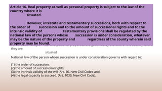 Lex Rei Sitae Principle – real and personal properties are governed by the laws of the country where
they are
situated
Article 16. Real property as well as personal property is subject to the law of the
country where it is
situated.
However, intestate and testamentary successions, both with respect to
the order of succession and to the amount of successional rights and to the
intrinsic validity of testamentary provisions shall be regulated by the
national law of the persons whose succession is under consideration, whatever
may be the nature of the property and regardless of the county wherein said
property may be found.
National law of the person whose succession is under consideration governs with regard to:
(1) the order of succession;
(2) the amount of successional rights;
(3) the intrinsic validity of the will (Art. 16, New Civil Code); and
(4) the legal capacity to succeed. (Art. 1039, New Civil Code).
 