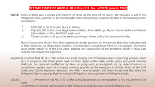 TESTATE ESTATE OF AMOS G. BELLIS v. (G.R. No. L-23678; June 6, 1967)
FACTS: Amos G Bellis was a citizen and resident of Texas at the time of his death. He executed a will in the
Philippines, that a portion of his distributable asset amounting should be divided in the following order
and manner:
1. $240,000 to his first wife, Mary E. Mallen;
2. Php 120,000 to his three illegitimate children, Amos Bellis, jr.; Maria Cristina Bellis and Miriam
Palma Bellis, or Php 40,000.00 each; and
3. The remainder shall go to his seven surviving children by his first and second wife,
Maria Cristina and Miriam filed their oppositions to the partition on the ground that they were deprived
of their legitimes, as illegitimate children, and therefore, complulsory heirs of the accused. The lower
court under Article 16 of the Civil Code applied the national law of the decedent, which is Texas Law
that did not provide the legitimes.
Appellants contend that (1) Art. 17(3) of the Civil Code stating that “Prohibitive laws concerning persons, their
acts or property, and those which have for their object public order, public policy and good customs
shall not be rendered ineffective by laws or judgments promulgated, or by determinations or
conventions agreed upon in a foreign country, prevails as the exception to Article 16 (2) of the Civil
Code; and (2) the decedent executed two wills – one to govern his Texas Estate and the other, his
Philippine Estate, arguing that he intended Philippine Law to govern his Philippine Estate.
ISSUES: 1. Whether or not Art. 17 (3) of the Civil Code prevails as the exception to Art. 16 (2) of the Civil
Code
2. Whether or not the will executed in the Philippines shall be governed by Philippine Law.
 