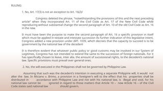 RULING:
1. No, Art. 17(3) is not an exception to Art. 16(2)/
Congress deleted the phrase, “notwithstanding the provisions of this and the next preceding
article” when they incorporated Art. 11 of the Civil Code as Art. 17 of the New Civil Code while
reproducing without substantial change the second paragraph of Art. 10 of the old Civil Code as Art. 16
in the new.
It must have been the purpose to make the second paragraph of Art. 16 a specific provision in itself
which must be applied in testate and intestate succession As further indication of this legislative intent,
Congress added a new provision under ART. 1039, which decrees that the capacity to succeed is to be
government by the national law of the decedent
It is therefore evident that whatever public policy or good customs may be involved in our System of
Legitimes, Congress has not intended to extend the same to the succession of foreign nationals. For it
has specifically chosen to leave, inter alia, the amount of successional rights, to the decedent’s national
law. Specific provisions must prevail over general ones.
2. No, the will executed in the Philippines shall not be governed by Philippine Law.
Assuming that such was the decedent’s intention in executing a separate Philippine will, it would not
alter the law. In Miciano v. Brimo, a provision in a foreigner’s will to the effect that his properties shall be
distributed in accordance with Philippine Law and not with his national law, is illegal and void, for his
national law cannot be ignored in regard to those matters that Article 10 – now Article 16 – of the Civil
Code states said national law should govern.
 