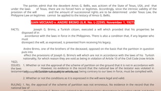 The parties admit that the decedent Amos G. Bellis, was acitizen of the State of Texas, USA, and that
under the laws of Texas, there are no forced heirs or legitimes. Accordingly, since the intrinsic validity of the
provision of the will and the amount of successional rights are to be determined under Texas Law, the
Philippine Law on legitimes cannot be applied to the testacy of Amos G. Bellis.
JUAN MICIANO v. ANDRE BRIMO (G.R. No. L-22595; November 1, 1927)
FACTS: Joseph G. Brimo, a Turkish citizen, executed a will which provided that his properties be
disposed of in
accordance with the laws in force in the Philippines. There is also a condition that, if any legatee who
must
disrespect the will, as expressed, is prevented from receiving his legacy.
Andre Brimo, one of the brothers of the deceased, opposed on the basis that the partition in question
puts into
effect the provisions of Joseph G. Brimo’s will which are not in accordance with the laws of his Turkish
nationality, for which reason they are void as being in violation of Article 10 of the Civil Code (now Article
16(2).
However, no evidence in the record that the national law of the testator was violated in
testamentary dispositions in question which, not being contrary to our laws in force, must be complied with.
ISSUES: 1. Whether or not the approval of the scheme of partition on the ground that it is not in accordance with
the laws
of Joseph’s Turkish nationality is erroneous.
2. Whether or not the conditions as it is expressed in the will were legal and valid.
RULING: 1. No, the approval of the scheme of partition was not erroneous. No evidence in the record that the
national law of
 