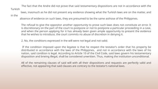 The fact that the Andre did not prove that said testamentary dispositions are not in accordance with the
Turkish
laws, inasmuch as he did not present any evidence showing what the Turkish laws are on the matter, and
in the
absence of evidence on such laws, they are presumed to be the same asthose of the Philippines.
The refusal to give the oppositor another opportunity to prove such laws does not constitute an error. It
is discretionary on the part of the court to postpone or not to postpone a particular proceeding in a case,
and when the person applying for it has already been given ample opportunity to present the evidence
that he wishes to introduce, the court commits no abuse of discretion in denying it.
2. No, the conditions expressed in the will were not legal and not valid.
If the condition imposed upon the legatee is that he respect the testator’s order that his property be
distributed in accordance with the laws of the Philippines, and not in accordance with the laws of his
nation, said condtion is legal. According to Article 10 of the Civil Code, said laws govern his testamentary
disposition and bneing illegal, shall be considered unwritten. Thus, making the institution unconditional.
All of the remaining clauses of said will with all their dispositions and requests are perfectly valid and
effective, not appearing that said clauses are contrary to the testator’s national laws.
 