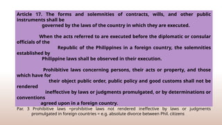 Extrinsic validity (forms and solemnities of wills public instruments, contracts) - governed by laws
of country where executed (lex loci celebrationis)
Executed before diplomatic and consular officials of the Philippines in a foreign country = governed
by Philippine Law (extension of territory )
Par. 3 Prohibitive laws =prohibitive laws not rendered ineffective by laws or judgments
promulgated in foreign countries = e.g. absolute divorce between Phil. citizens
Article 17. The forms and solemnities of contracts, wills, and other public
instruments shall be
governed by the laws of the country in which they are executed.
When the acts referred to are executed before the diplomatic or consular
officials of the
Republic of the Philippines in a foreign country, the solemnities
established by
Philippine laws shall be observed in their execution.
Prohibitive laws concerning persons, their acts or property, and those
which have for
their object public order, public policy and good customs shall not be
rendered
ineffective by laws or judgments promulgated, or by determinations or
conventions
agreed upon in a foreign country.
 