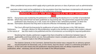 Other presidential issuances which apply only to particular persons or class of persons such as administrative
and
executive orders need not be published on the assumption that they have been circularized to all concerned.
Furthermore, non-publication will result in the ineffectivity of the law.
FACTS: Due process was invoked by the petitioners in demanding the disclosure or a number of presidential
decrees which they claimed had not been published as required by law. The government argued that while
publication was necessary as a rule, it was not so when it was "otherwise provided," as when the
decrees themselves declared that they were to become eﬀective immediately upon their approval.
The Court affirmed the bnecessity for publicarion of some of the decrees in the 1985 decision.
Petitioners, through a Motion for Reconsideration sought to be clarified as regard some matters relevant
to the nature of law that needs to be published and the circumstances surrounding the required publication.
Resolving their doubts, petitioners suggest that there should be no distinction between laws of
general applicability and those whish are not, that publication means complete publication, and that the
publication must be made in the Official Gazzette.
The Solicitor General, in his Comment, claimed that the motion was a request for an advisory opinion
and should therefore be dismissed, and, on the merits, that the clause "unless it is otherwise provided" in
Article 2 of the Civil Code meant that the publication required therein was not always imperative; that
publication, when necessary, did not have to be made in the Official Gazette
LORENZO M. TANADA v. HON. JUAN C. TUVERA (G.R. NO. 63915, DECEMBER 29,
1986)
 