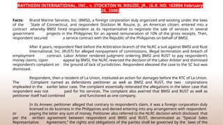 RAYTHEON INTERNATIONAL, INC., v. STOCKTON W. ROUZIE, JR., (G.R. NO. 162894 February
26, 2008)
Facts: Brand Marine Services, Inc. (BMSI), a foreign corporation duly organized and existing under the laws
of the State of Connecticut, and respondent Stockton W. Rouzie, Jr., an American citizen, entered into a
contract whereby BMSI hired respondent as its representative to negotiate the sale of services in several
government projects in the Philippines for an agreed remuneration of 10% of the gross receipts. Then,
respondent secured a service contract with the Republic of the Philippines on behalf of BMSI.
After 4 years, respondent filed before the Arbitration branch of the NLRC a suit against BMSI and Rust
International, Inc. (RUST) for alleged nonpayment of commissions, illegal termination and breach of
employment contract. Labor Arbiter rendered judgment ordering BMSI and RUST to pay respondent’s
money claims. Upon appeal by BMSI, the NLRC reversed the decision of the Labor Arbiter and dismissed
respondent’s complaint on the ground of lack of jurisdiction. Respondent elevated the case to the SC but was
dismissed.
Respondent, then a resident of La Union, instituted an action for damages before the RTC of La Union.
The Complaint named as defendants petitioner as well as BMSI and RUST, the two corporations
impleaded in the earlier labor case. The complaint essentially reiterated the allegations in the labor case that
respondent was not paid for his services. The complaint also averred that BMSI and RUST as well as
petitioner itself had combined and functioned as one company.
In its Answer, petitioner alleged that contrary to respondent’s claim, it was a foreign corporation duly
licensed to do business in the Philippines and denied entering into any arrangement with respondent
or paying the latter any sum of money. Petitioner also referred to the NLRC decision which disclosed that
per the written agreement between respondent and BMSI and RUST, denominated as “Special Sales
Representative Agreement,” the rights and obligations of the parties shall be governed by the laws of the
 
