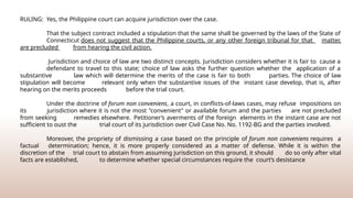 RULING: Yes, the Philippine court can acquire jurisdiction over the case.
That the subject contract included a stipulation that the same shall be governed by the laws of the State of
Connecticut does not suggest that the Philippine courts, or any other foreign tribunal for that matter,
are precluded from hearing the civil action.
Jurisdiction and choice of law are two distinct concepts. Jurisdiction considers whether it is fair to cause a
defendant to travel to this state; choice of law asks the further question whether the application of a
substantive law which will determine the merits of the case is fair to both parties. The choice of law
stipulation will become relevant only when the substantive issues of the instant case develop, that is, after
hearing on the merits proceeds before the trial court.
Under the doctrine of forum non conveniens, a court, in conflicts-of-laws cases, may refuse impositions on
its jurisdiction where it is not the most "convenient" or available forum and the parties are not precluded
from seeking remedies elsewhere. Petitioner’s averments of the foreign elements in the instant case are not
sufficient to oust the trial court of its jurisdiction over Civil Case No. No. 1192-BG and the parties involved.
Moreover, the propriety of dismissing a case based on the principle of forum non conveniens requires a
factual determination; hence, it is more properly considered as a matter of defense. While it is within the
discretion of the trial court to abstain from assuming jurisdiction on this ground, it should do so only after vital
facts are established, to determine whether special circumstances require the court’s desistance
 
