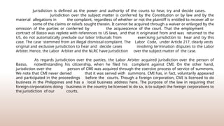 Jurisdiction is defined as the power and authority of the courts to hear, try and decide cases.
Jurisdiction over the subject matter is conferred by the Constitution or by law and by the
material allegations in the complaint, regardless of whether or not the plaintiff is entitled to recover all or
some of the claims or reliefs sought therein. It cannot be acquired through a waiver or enlarged by the
omission of the parties or conferred by the acquiescence of the court. That the employment
contract of Basso was replete with references to US laws, and that it originated from and was returned to the
US, do not automatically preclude our labor tribunals from exercising jurisdiction to hear and try this
case. The case stemmed from an illegal dismissal complaint. The Labor Code, under Article 217, clearly vests
original and exclusive jurisdiction to hear and decide cases involving termination disputes to the Labor
Arbiter. Hence, the Labor Arbiter and the NLRC have jurisdiction over the subject matter of the case.
As regards jurisdiction over the parties, the Labor Arbiter acquired jurisdiction over the person of
Basso, notwithstanding his citizenship, when he filed his complaint against CMI. On the other hand,
jurisdiction over the person of CMI was acquired through the coercive process of service of summons.
We note that CMI never denied that it was served with summons. CMI has, in fact, voluntarily appeared
and participated in the proceedings before the courts. Though a foreign corporation, CMI is licensed to do
business in the Philippines and has a local business address here. The purpose of the law in requiring that
foreign corporations doing business in the country be licensed to do so, is to subject the foreign corporations to
the jurisdiction of our courts.
 