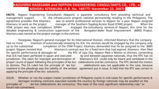 FACTS: Nippon Engineering Consultants (Nippon), a Japanese consultancy firm providing technical and
management support in the infrastructure projects national permanently residing in the Philippines. The
agreement provides that Kitamaru was to extend professional services to Nippon for a year. Nippon assigned
Kitamaru to work as the project manager of the Southern Tagalog Access Road (STAR) project. When the
STAR project was near completion, DPWH engaged the consultancy services of Nippon, this time for the
detailed engineering & construction supervision of the Bongabon-Baler Road Improvement (BBRI) Project.
Kitamaru was named as the project manger in the contract.
Hasegawa, Nippon’s general manager for its International Division, informed Kitamaru that the company
had no more intention of automatically renewing his ICA. His services would be engaged by the company only
up to the substantial completion of the STAR Project. Kitamaru demanded that he be assigned to the BBRI
project. Nippon insisted that Kitamaru’s contract was for a fixed term that had expired. Kitamaru then filed
for specific performance & damages w/ the RTC of Lipa City. Nippon filed a Motion to Dismiss, contending
that ICA had been perfected in Japan and executed by and between Japanese nationals, thus the RTC has no
jurisdiction. The claim for improper pre-termination of Kitamaru’s ICA could only be heard and ventilated in the
proper courts of Japan following the principles of lex loci celebrationis and lex contractus. The RTC denied the motion
to dismiss. The CA ruled hat the principle of lex loci celebrationis was not applicable to the case, because
nowhere in the pleadings was the validity of the written agreement put in issue. It held that the RTC was correct in
applying the principle of lex loci solutionis.
ISSUE: Whether or not the subject matter jurisdiction of Philippine courts in civil cases for specific performance &
damages involving contracts executed outside the country by foreign nationals may be assailed on the
principles of lex loci celebrationis, lex contractus, “the state of the most significant relationship rule,” or
forum non conveniens.
KAZUHIRO HASEGAWA and NIPPON ENGINEERING CONSULTANTS CO., LTD., v.
MINORU KITAMURA (G.R. No. 149177; November 23, 2007)
 