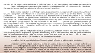 RULING: No, the subject matter jurisdiction of Philippine courts in civil cases involving contract executed outside the
country by foreign nationals may not be assailed on the principles of lex loci celebrationis, lex contractus,
the state of the most significant relationship rule, or forum non conveniens.
In the judicial resolution of conflicts problems, three consecutive phases are involved: jurisdiction, choice of
law, and recognition and enforcement of judgments. Jurisdiction and choice of law are two distinct concepts.
Jurisdiction considers whether it is fair to cause a defendant to travel to this state; choice of law asks the
further question whether the application of a substantive law which will determine the merits of the case is fair to
both parties. The power to exercise jurisdiction does not automatically give a state constitutional authority to apply
forum law. While jurisdiction and the choice of the lex fori will often coincide, the “minimum contacts” for
one do not always provide the necessary “significant contacts” for the other. The question of whether the law of a
state can be applied to a transaction is different from the question of whether the courts of that state have
jurisdiction to enter a judgment.
In this case, only the first phase is at issue—jurisdiction. Jurisdiction, however, has various aspects. For a
court to validly exercise its power to adjudicate a controversy, it must have jurisdiction over the plaintiff/petitioner,
over the defendant/respondent, over the subject matter, over the issues of the case and, in cases
involving property, over the res or the thing w/c is the subject of the litigation.
In assailing the trial court's jurisdiction, Nippon is actually referring to subject matter jurisdiction.
Jurisdiction over the subject matter in a judicial proceeding is conferred by the sovereign authority w/c
establishes and organizes the court. It is given only by law and in the manner prescribed by law. It is further
determined by the allegations of the complaint irrespective of whether the plaintiff is entitled to all or some of the
claims asserted therein. To succeed in its motion for the dismissal of an action for lack of jurisdiction over the
subject matter of the claim, the movant must show that the court or tribunal cannot act on the matter
 