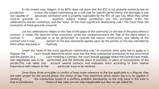 In the instant case, Nippon, in its MTD, does not claim that the RTC is not properly vested by law w/
jurisdiction to hear the subject controversy for a civil case for specific performance and damages is one
not capable of pecuniary estimation and is properly cognizable by the RTC of Lipa City. What they rather
raise as grounds to question subject matter jurisdiction are the principles of lex loci
celebrationis and lex contractus, and the “state of the most significant relationship rule.” The Court finds the
invocation of these grounds unsound.
Lex loci celebrationis relates to the “law of the place of the ceremony” or the law of the place where a
contract is made. The doctrine of lex contractus or lex loci contractusmeans the “law of the place where a
contract is executed or to be performed.” It controls the nature, construction, and validity of the
contract and it may pertain to the law voluntarily agreed upon by the parties or the law intended by
them either expressly or implicitly.
Under the “state of the most significant relationship rule,” to ascertain what state law to apply to a
dispute, the court should determine which state has the most substantial connection to the occurrence
and the parties. In a case involving a contract, the court should consider where the contract was made,
was negotiated, was to be performed, and the domicile, place of business, or place of incorporation of the
parties.This rule takes into account several contacts and evaluates them according to their relative
importance with respect to the particular issue to be resolved.
Since these three principles in conflict of laws make reference to the law applicable to a dispute, they
are rules proper for the second phase, the choice of law. They determine which state's law is to be applied in
resolving the substantive issues of a conflicts problem. Necessarily, as the only issue in this case is
that of jurisdiction, choice-of-law rules are not only inapplicable but also not yet called for.
 